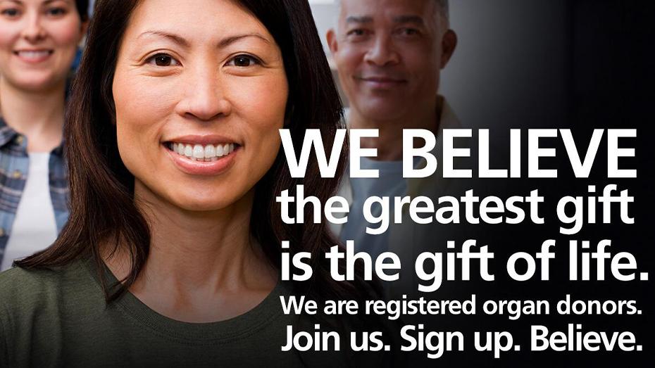 We believe the greatest gift is the gift of life. We are registered organ donors. Join us. Sign up. Believe.